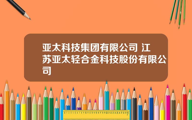 亚太科技集团有限公司 江苏亚太轻合金科技股份有限公司